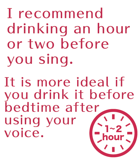 I recommend drinking an hour or two before you sing.It is more ideal if you drink it before bedtime after using your voice.